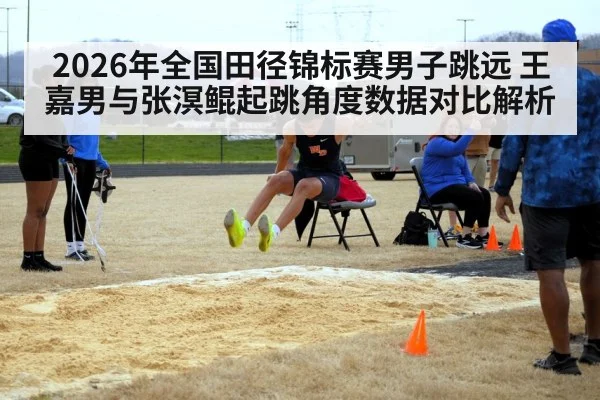 2026年全国田径锦标赛男子跳远 王嘉男与张溟鲲起跳角度数据对比解析